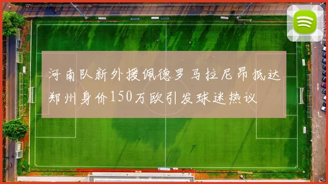 河南队新外援佩德罗马拉尼昂抵达郑州身价150万欧引发球迷热议