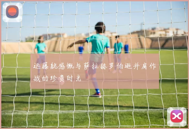 远藤航感慨与萨拉赫罗伯逊并肩作战的珍贵时光