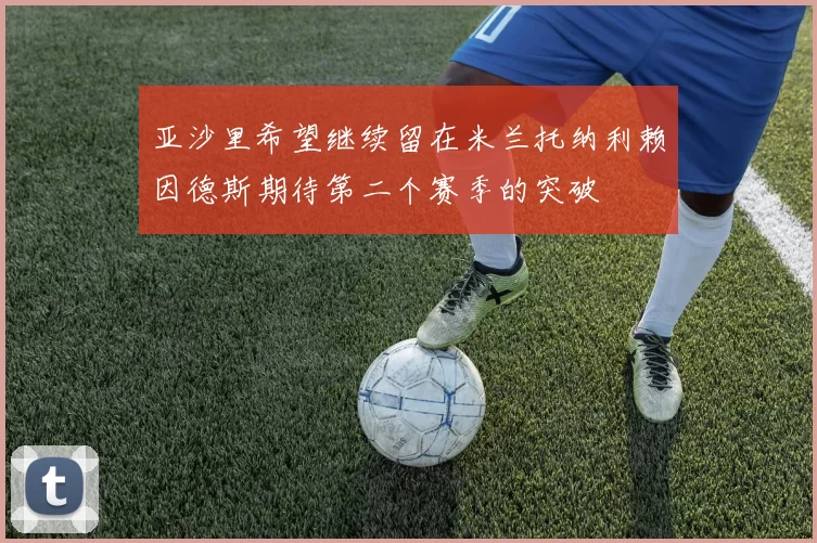 亚沙里希望继续留在米兰托纳利赖因德斯期待第二个赛季的突破
