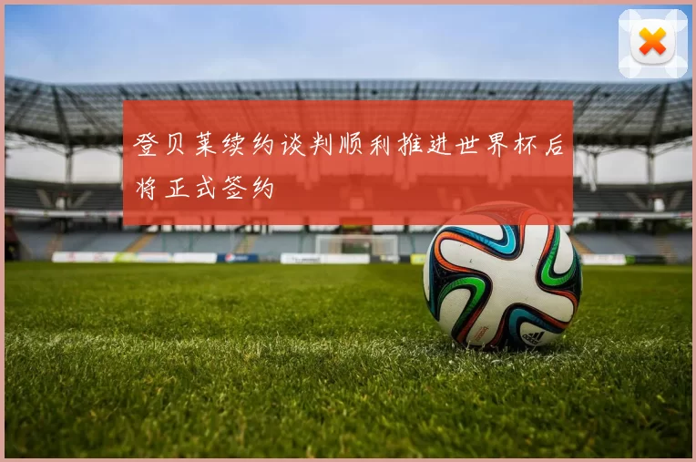 登贝莱续约谈判顺利推进世界杯后将正式签约