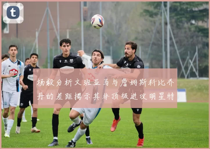 杨毅分析文班亚马与詹姆斯科比乔丹的差距揭示其非顶级进攻明星特质