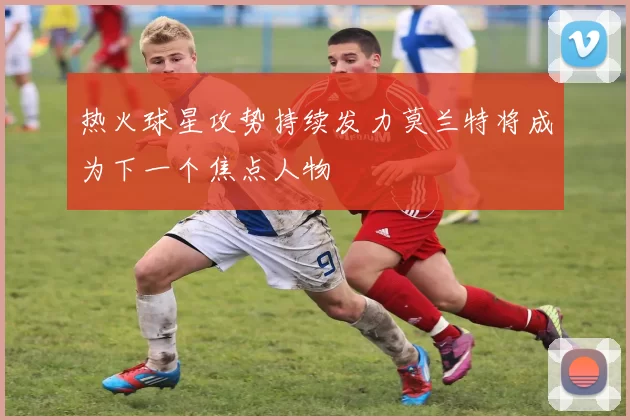 热火球星攻势持续发力莫兰特将成为下一个焦点人物