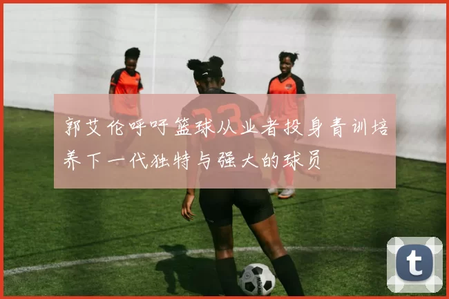 郭艾伦呼吁篮球从业者投身青训培养下一代独特与强大的球员