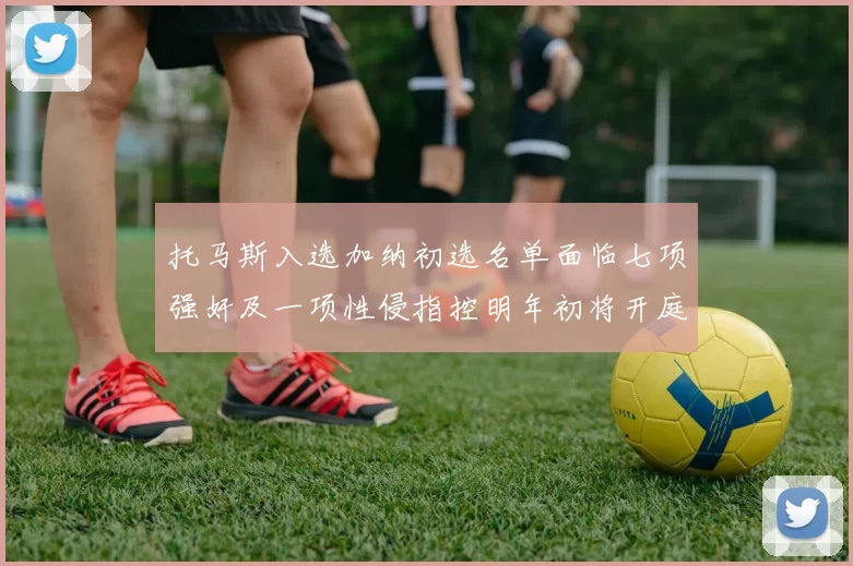 托马斯入选加纳初选名单面临七项强奸及一项性侵指控明年初将开庭审理