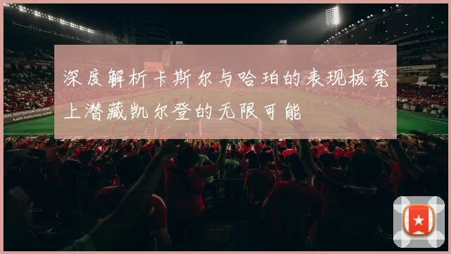 深度解析卡斯尔与哈珀的表现板凳上潜藏凯尔登的无限可能