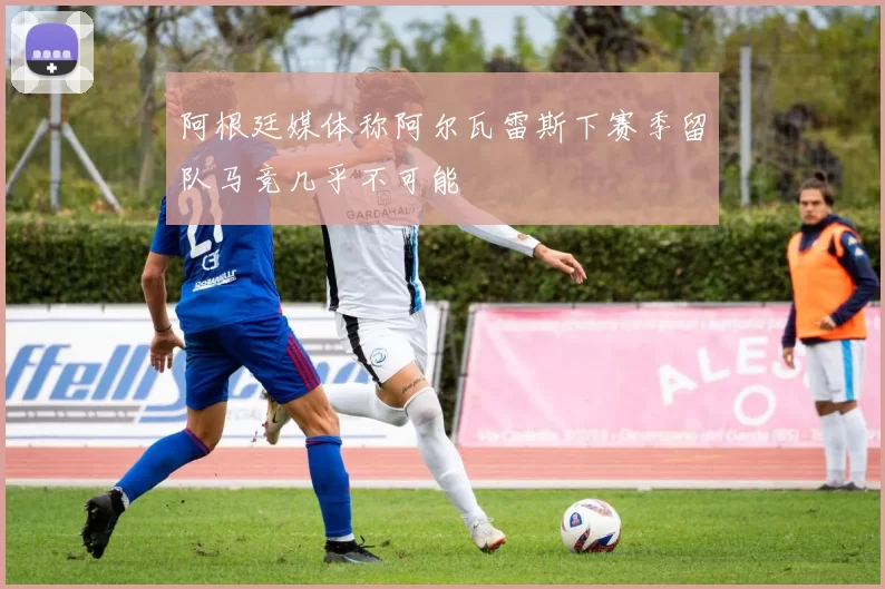 阿根廷媒体称阿尔瓦雷斯下赛季留队马竞几乎不可能