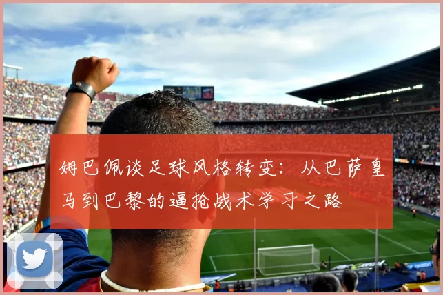姆巴佩谈足球风格转变：从巴萨皇马到巴黎的逼抢战术学习之路