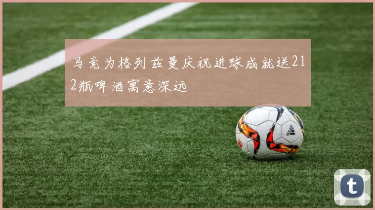 马竞为格列兹曼庆祝进球成就送212瓶啤酒寓意深远