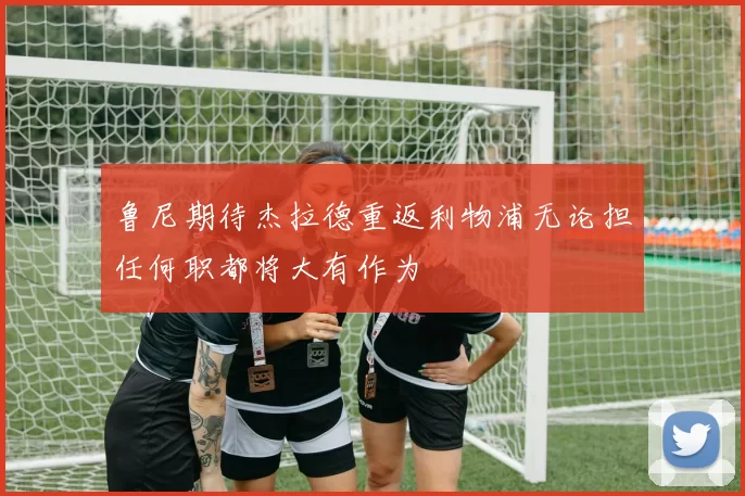 鲁尼期待杰拉德重返利物浦无论担任何职都将大有作为