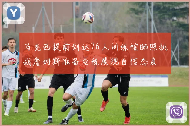 马克西提前到达76人训练馆晒照挑战詹姆斯准备合练展现自信态度